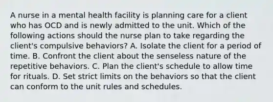 A nurse in a mental health facility is planning care for a client who has OCD and is newly admitted to the unit. Which of the following actions should the nurse plan to take regarding the client's compulsive behaviors? A. Isolate the client for a period of time. B. Confront the client about the senseless nature of the repetitive behaviors. C. Plan the client's schedule to allow time for rituals. D. Set strict limits on the behaviors so that the client can conform to the unit rules and schedules.