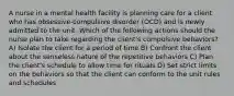 A nurse in a mental health facility is planning care for a client who has obsessive-compulsive disorder (OCD) and is newly admitted to the unit. Which of the following actions should the nurse plan to take regarding the client's compulsive behaviors? A) Isolate the client for a period of time B) Confront the client about the senseless nature of the repetitive behaviors C) Plan the client's schedule to allow time for rituals D) Set strict limits on the behaviors so that the client can conform to the unit rules and schedules