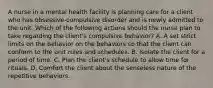 A nurse in a mental health facility is planning care for a client who has obsessive-compulsive disorder and is newly admitted to the unit. Which of the following actions should the nurse plan to take regarding the client's compulsive behavior? A. A set strict limits on the behavior on the behaviors so that the client can conform to the unit rules and schedules. B. Isolate the client for a period of time. C. Plan the client's schedule to allow time for rituals. D. Comfort the client about the senseless nature of the repetitive behaviors.