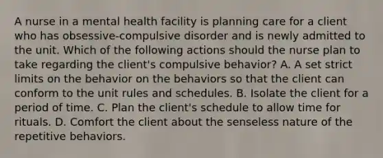 A nurse in a mental health facility is planning care for a client who has obsessive-compulsive disorder and is newly admitted to the unit. Which of the following actions should the nurse plan to take regarding the client's compulsive behavior? A. A set strict limits on the behavior on the behaviors so that the client can conform to the unit rules and schedules. B. Isolate the client for a period of time. C. Plan the client's schedule to allow time for rituals. D. Comfort the client about the senseless nature of the repetitive behaviors.