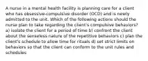 A nurse in a mental health facility is planning care for a client who has obsessive-compulsive disorder (OCD) and is newly admitted to the unit. Which of the following actions should the nurse plan to take regarding the client's compulsive behaviors? a) isolate the client for a period of time b) confront the client about the senseless nature of the repetitive behaviors c) plan the client's schedule to allow time for rituals d) set strict limits on behaviors so that the client can conform to the unit rules and schedules