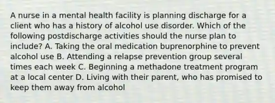 A nurse in a mental health facility is planning discharge for a client who has a history of alcohol use disorder. Which of the following postdischarge activities should the nurse plan to include? A. Taking the oral medication buprenorphine to prevent alcohol use B. Attending a relapse prevention group several times each week C. Beginning a methadone treatment program at a local center D. Living with their parent, who has promised to keep them away from alcohol