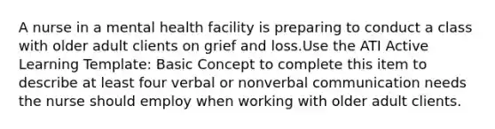 A nurse in a mental health facility is preparing to conduct a class with older adult clients on grief and loss.Use the ATI Active Learning Template: Basic Concept to complete this item to describe at least four verbal or non<a href='https://www.questionai.com/knowledge/kVnsR3DzuD-verbal-communication' class='anchor-knowledge'>verbal communication</a> needs the nurse should employ when working with older adult clients.