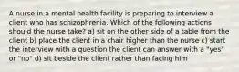 A nurse in a mental health facility is preparing to interview a client who has schizophrenia. Which of the following actions should the nurse take? a) sit on the other side of a table from the client b) place the client in a chair higher than the nurse c) start the interview with a question the client can answer with a "yes" or "no" d) sit beside the client rather than facing him