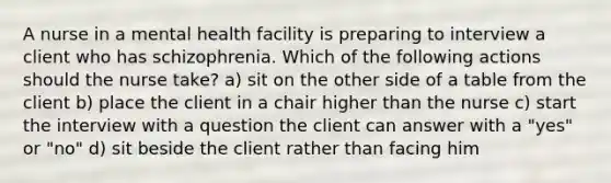 A nurse in a mental health facility is preparing to interview a client who has schizophrenia. Which of the following actions should the nurse take? a) sit on the other side of a table from the client b) place the client in a chair higher than the nurse c) start the interview with a question the client can answer with a "yes" or "no" d) sit beside the client rather than facing him