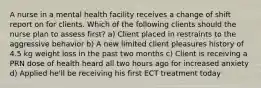 A nurse in a mental health facility receives a change of shift report on for clients. Which of the following clients should the nurse plan to assess first? a) Client placed in restraints to the aggressive behavior b) A new limited client pleasures history of 4.5 kg weight loss in the past two months c) Client is receiving a PRN dose of health heard all two hours ago for increased anxiety d) Applied he'll be receiving his first ECT treatment today