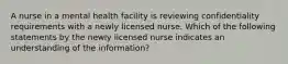 A nurse in a mental health facility is reviewing confidentiality requirements with a newly licensed nurse. Which of the following statements by the newly licensed nurse indicates an understanding of the information?