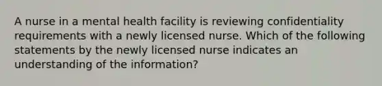 A nurse in a mental health facility is reviewing confidentiality requirements with a newly licensed nurse. Which of the following statements by the newly licensed nurse indicates an understanding of the information?