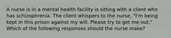 A nurse is in a mental health facility is sitting with a client who has schizophrenia. The client whispers to the nurse, "I'm being kept in this prison against my will. Please try to get me out." Which of the following responses should the nurse make?