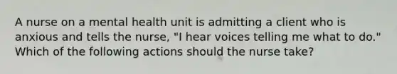 A nurse on a mental health unit is admitting a client who is anxious and tells the nurse, "I hear voices telling me what to do." Which of the following actions should the nurse take?