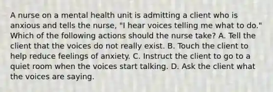 A nurse on a mental health unit is admitting a client who is anxious and tells the nurse, "I hear voices telling me what to do." Which of the following actions should the nurse take? A. Tell the client that the voices do not really exist. B. Touch the client to help reduce feelings of anxiety. C. Instruct the client to go to a quiet room when the voices start talking. D. Ask the client what the voices are saying.