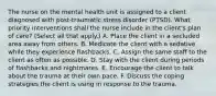 The nurse on the mental health unit is assigned to a client diagnosed with post-traumatic stress disorder (PTSD). What priority interventions shall the nurse include in the client's plan of care? (Select all that apply.) A. Place the client in a secluded area away from others. B. Medicate the client with a sedative while they experience flashbacks. C. Assign the same staff to the client as often as possible. D. Stay with the client during periods of flashbacks and nightmares. E. Encourage the client to talk about the trauma at their own pace. F. Discuss the coping strategies the client is using in response to the trauma.