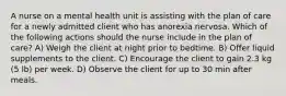 A nurse on a mental health unit is assisting with the plan of care for a newly admitted client who has anorexia nervosa. Which of the following actions should the nurse include in the plan of care? A) Weigh the client at night prior to bedtime. B) Offer liquid supplements to the client. C) Encourage the client to gain 2.3 kg (5 lb) per week. D) Observe the client for up to 30 min after meals.