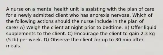 A nurse on a mental health unit is assisting with the plan of care for a newly admitted client who has anorexia nervosa. Which of the following actions should the nurse include in the plan of care? A) Weigh the client at night prior to bedtime. B) Offer liquid supplements to the client. C) Encourage the client to gain 2.3 kg (5 lb) per week. D) Observe the client for up to 30 min after meals.