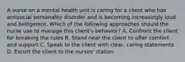 A nurse on a mental health unit is caring for a client who has antisocial personality disorder and is becoming increasingly loud and belligerent. Which of the following approaches should the nurse use to manage this client's behavior? A. Confront the client for breaking the rules B. Stand near the client to offer comfort and support C. Speak to the client with clear, caring statements D. Escort the client to the nurses' station