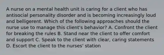 A nurse on a mental health unit is caring for a client who has antisocial personality disorder and is becoming increasingly loud and belligerent. Which of the following approaches should the nurse use to manage this client's behavior? A. Confront the client for breaking the rules B. Stand near the client to offer comfort and support C. Speak to the client with clear, caring statements D. Escort the client to the nurses' station