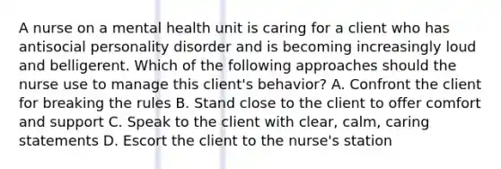 A nurse on a mental health unit is caring for a client who has antisocial personality disorder and is becoming increasingly loud and belligerent. Which of the following approaches should the nurse use to manage this client's behavior? A. Confront the client for breaking the rules B. Stand close to the client to offer comfort and support C. Speak to the client with clear, calm, caring statements D. Escort the client to the nurse's station