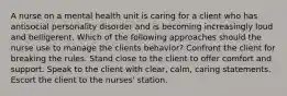 A nurse on a mental health unit is caring for a client who has antisocial personality disorder and is becoming increasingly loud and belligerent. Which of the following approaches should the nurse use to manage the clients behavior? Confront the client for breaking the rules. Stand close to the client to offer comfort and support. Speak to the client with clear, calm, caring statements. Escort the client to the nurses' station.