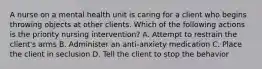 A nurse on a mental health unit is caring for a client who begins throwing objects at other clients. Which of the following actions is the priority nursing intervention? A. Attempt to restrain the client's arms B. Administer an anti-anxiety medication C. Place the client in seclusion D. Tell the client to stop the behavior