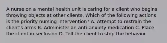 A nurse on a mental health unit is caring for a client who begins throwing objects at other clients. Which of the following actions is the priority nursing intervention? A. Attempt to restrain the client's arms B. Administer an anti-anxiety medication C. Place the client in seclusion D. Tell the client to stop the behavior