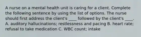 A nurse on a mental health unit is caring for a client. Complete the following sentence by using the list of options. The nurse should first address the client's ____ followed by the client's ____. A. auditory hallucinations; restlessness and pacing B. heart rate; refusal to take medication C. WBC count; intake