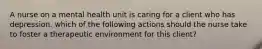 A nurse on a mental health unit is caring for a client who has depression. which of the following actions should the nurse take to foster a therapeutic environment for this client?