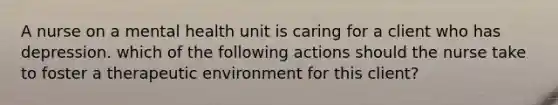 A nurse on a mental health unit is caring for a client who has depression. which of the following actions should the nurse take to foster a therapeutic environment for this client?