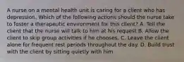 A nurse on a mental health unit is caring for a client who has depression. Which of the following actions should the nurse take to foster a therapeutic environment for this client? A. Tell the client that the nurse will talk to him at his request B. Allow the client to skip group activities if he chooses. C. Leave the client alone for frequent rest periods throughout the day. D. Build trust with the client by sitting quietly with him