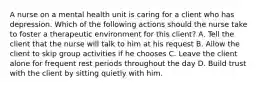 A nurse on a mental health unit is caring for a client who has depression. Which of the following actions should the nurse take to foster a therapeutic environment for this client? A. Tell the client that the nurse will talk to him at his request B. Allow the client to skip group activities if he chooses C. Leave the client alone for frequent rest periods throughout the day D. Build trust with the client by sitting quietly with him.