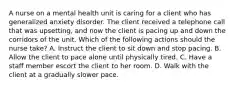 A nurse on a mental health unit is caring for a client who has generalized anxiety disorder. The client received a telephone call that was upsetting, and now the client is pacing up and down the corridors of the unit. Which of the following actions should the nurse take? A. Instruct the client to sit down and stop pacing. B. Allow the client to pace alone until physically tired. C. Have a staff member escort the client to her room. D. Walk with the client at a gradually slower pace.