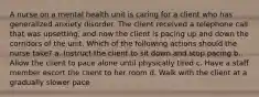 A nurse on a mental health unit is caring for a client who has generalized anxiety disorder. The client received a telephone call that was upsetting, and now the client is pacing up and down the corridors of the unit. Which of the following actions should the nurse take? a. Instruct the client to sit down and stop pacing b. Allow the client to pace alone until physically tired c. Have a staff member escort the client to her room d. Walk with the client at a gradually slower pace