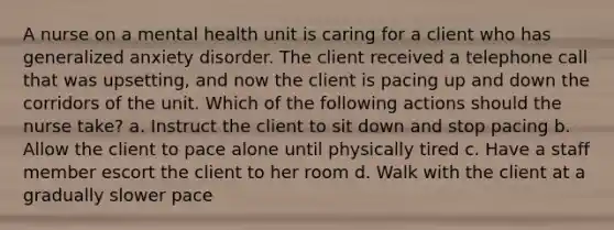 A nurse on a mental health unit is caring for a client who has generalized anxiety disorder. The client received a telephone call that was upsetting, and now the client is pacing up and down the corridors of the unit. Which of the following actions should the nurse take? a. Instruct the client to sit down and stop pacing b. Allow the client to pace alone until physically tired c. Have a staff member escort the client to her room d. Walk with the client at a gradually slower pace