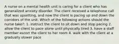 A nurse on a mental health unit is caring for a client who has generalized anxiety disorder. The client received a telephone call that was upsetting, and now the client is pacing up and down the corridors of the unit. Which of the following actions should the nurse take?: 1. instruct the client to sit down and stop pacing 2. allow the client to pace alone until physically tired 3. have a staff member escort the client to her room 4. walk with the client at a gradually slower pace