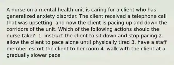 A nurse on a mental health unit is caring for a client who has generalized anxiety disorder. The client received a telephone call that was upsetting, and now the client is pacing up and down the corridors of the unit. Which of the following actions should the nurse take?: 1. instruct the client to sit down and stop pacing 2. allow the client to pace alone until physically tired 3. have a staff member escort the client to her room 4. walk with the client at a gradually slower pace