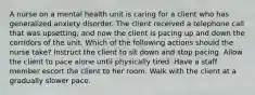 A nurse on a mental health unit is caring for a client who has generalized anxiety disorder. The client received a telephone call that was upsetting, and now the client is pacing up and down the corridors of the unit. Which of the following actions should the nurse take? Instruct the client to sit down and stop pacing. Allow the client to pace alone until physically tired. Have a staff member escort the client to her room. Walk with the client at a gradually slower pace.