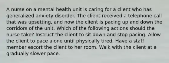 A nurse on a mental health unit is caring for a client who has generalized anxiety disorder. The client received a telephone call that was upsetting, and now the client is pacing up and down the corridors of the unit. Which of the following actions should the nurse take? Instruct the client to sit down and stop pacing. Allow the client to pace alone until physically tired. Have a staff member escort the client to her room. Walk with the client at a gradually slower pace.