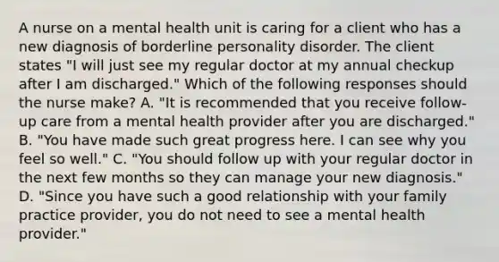 A nurse on a mental health unit is caring for a client who has a new diagnosis of borderline personality disorder. The client states "I will just see my regular doctor at my annual checkup after I am discharged." Which of the following responses should the nurse make? A. "It is recommended that you receive follow-up care from a mental health provider after you are discharged." B. "You have made such great progress here. I can see why you feel so well." C. "You should follow up with your regular doctor in the next few months so they can manage your new diagnosis." D. "Since you have such a good relationship with your family practice provider, you do not need to see a mental health provider."