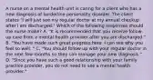 A nurse on a mental health unit is caring for a client who has a new diagnosis of borderline personality disorder. The client states "I will just see my regular doctor at my annual checkup after I am discharged." Which of the following responses should the nurse make? A. "It is recommended that you receive follow-up care from a mental health provider after you are discharged." B. "You have made such great progress here. I can see why you feel so well. " C. "You should follow up with your regular doctor in the next few months so they can manage your new diagnosis." D. "Since you have such a good relationship with your family practice provider, you do not need to see a mental health provider."