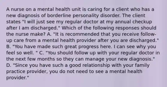 A nurse on a mental health unit is caring for a client who has a new diagnosis of borderline personality disorder. The client states "I will just see my regular doctor at my annual checkup after I am discharged." Which of the following responses should the nurse make? A. "It is recommended that you receive follow-up care from a mental health provider after you are discharged." B. "You have made such great progress here. I can see why you feel so well. " C. "You should follow up with your regular doctor in the next few months so they can manage your new diagnosis." D. "Since you have such a good relationship with your family practice provider, you do not need to see a mental health provider."