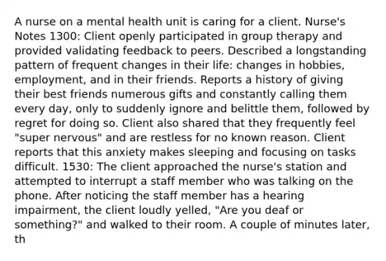 A nurse on a mental health unit is caring for a client. Nurse's Notes 1300: Client openly participated in group therapy and provided validating feedback to peers. Described a longstanding pattern of frequent changes in their life: changes in hobbies, employment, and in their friends. Reports a history of giving their best friends numerous gifts and constantly calling them every day, only to suddenly ignore and belittle them, followed by regret for doing so. Client also shared that they frequently feel "super nervous" and are restless for no known reason. Client reports that this anxiety makes sleeping and focusing on tasks difficult. 1530: The client approached the nurse's station and attempted to interrupt a staff member who was talking on the phone. After noticing the staff member has a hearing impairment, the client loudly yelled, "Are you deaf or something?" and walked to their room. A couple of minutes later, th