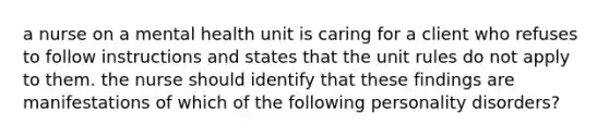 a nurse on a mental health unit is caring for a client who refuses to follow instructions and states that the unit rules do not apply to them. the nurse should identify that these findings are manifestations of which of the following personality disorders?