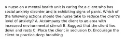 A nurse on a mental health unit is caring for a client who has social anxiety disorder and is exhibiting signs of panic. Which of the following actions should the nurse take to reduce the client's level of anxiety? A. Accompany the client to an area with increased environmental stimuli B. Suggest that the client lies down and rests C. Place the client in seclusion D. Encourage the client to practice deep breathing