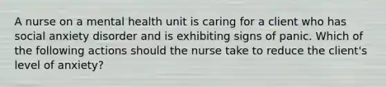 A nurse on a mental health unit is caring for a client who has social anxiety disorder and is exhibiting signs of panic. Which of the following actions should the nurse take to reduce the client's level of anxiety?