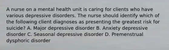 A nurse on a mental health unit is caring for clients who have various depressive disorders. The nurse should identify which of the following client diagnoses as presenting the greatest risk for suicide? A. Major depressive disorder B. Anxiety depressive disorder C. Seasonal depressive disorder D. Premenstrual dysphoric disorder