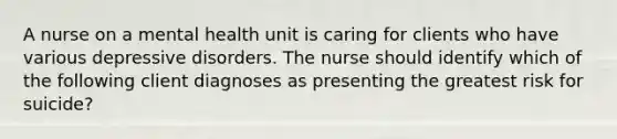 A nurse on a mental health unit is caring for clients who have various depressive disorders. The nurse should identify which of the following client diagnoses as presenting the greatest risk for suicide?