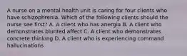 A nurse on a mental health unit is caring for four clients who have schizophrenia. Which of the following clients should the nurse see first? A. A client who has anergia B. A client who demonstrates blunted affect C. A client who demonstrates concrete thinking D. A client who is experiencing command hallucinations