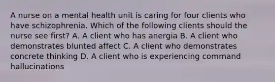 A nurse on a mental health unit is caring for four clients who have schizophrenia. Which of the following clients should the nurse see first? A. A client who has anergia B. A client who demonstrates blunted affect C. A client who demonstrates concrete thinking D. A client who is experiencing command hallucinations