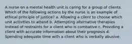 A nurse on a mental health unit is caring for a group of clients. Which of the following actions by the nurse is an example of ethical principle of justice? a. Allowing a client to choose which unit activities to attend b. Attempting alternative therapies instead of restraints for a client who is combative c. Providing a client with accurate information about their prognosis d. Spending adequate time with a client who is verbally abusive.