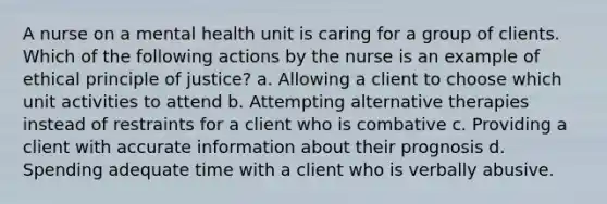 A nurse on a mental health unit is caring for a group of clients. Which of the following actions by the nurse is an example of ethical principle of justice? a. Allowing a client to choose which unit activities to attend b. Attempting alternative therapies instead of restraints for a client who is combative c. Providing a client with accurate information about their prognosis d. Spending adequate time with a client who is verbally abusive.