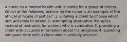 A nurse on a mental health unit is caring for a group of clients. Which of the following actions by the nurse is an example of the ethical principle of justice?: 1. allowing a client to choose which unit activities to attend 2. attempting alternative therapies instead of restraints for a client who is combative 3. providing a client with accurate information about his prognosis 4. spending adequate time with a client who is verbally abusive